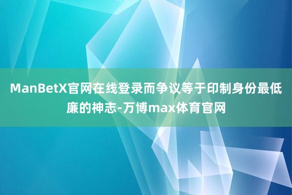 ManBetX官网在线登录而争议等于印制身份最低廉的神志-万博max体育官网