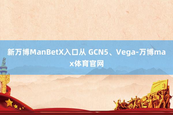 新万博ManBetX入口从 GCN5、Vega-万博max体育官网