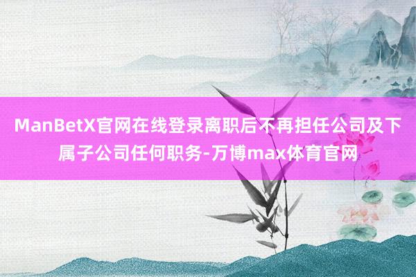ManBetX官网在线登录离职后不再担任公司及下属子公司任何职务-万博max体育官网