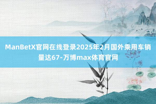 ManBetX官网在线登录2025年2月国外乘用车销量达67-万博max体育官网
