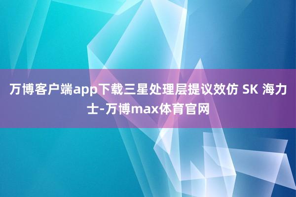 万博客户端app下载三星处理层提议效仿 SK 海力士-万博max体育官网