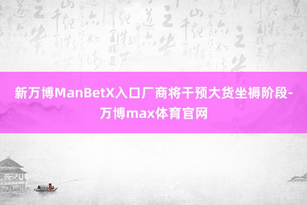 新万博ManBetX入口厂商将干预大货坐褥阶段-万博max体育官网