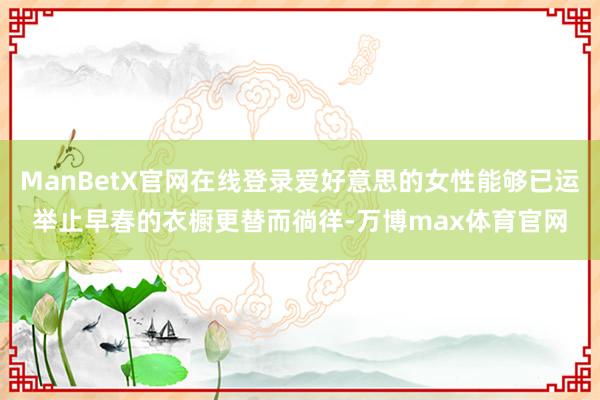ManBetX官网在线登录爱好意思的女性能够已运举止早春的衣橱更替而徜徉-万博max体育官网