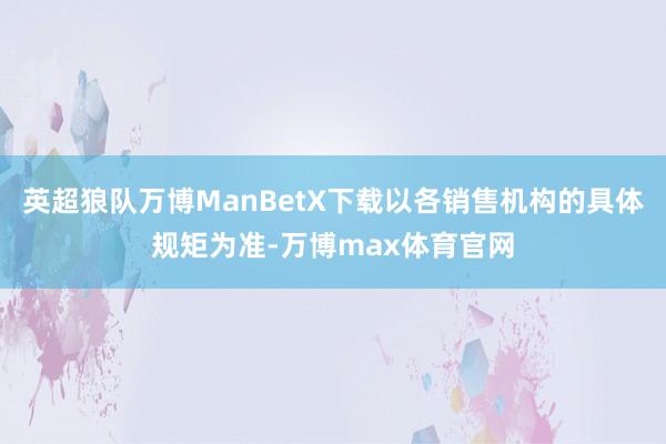 英超狼队万博ManBetX下载以各销售机构的具体规矩为准-万博max体育官网