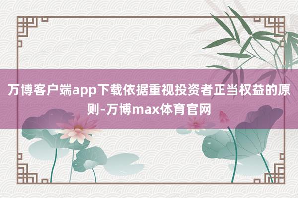 万博客户端app下载依据重视投资者正当权益的原则-万博max体育官网