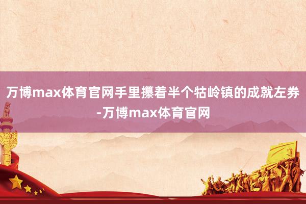 万博max体育官网手里攥着半个牯岭镇的成就左券-万博max体育官网