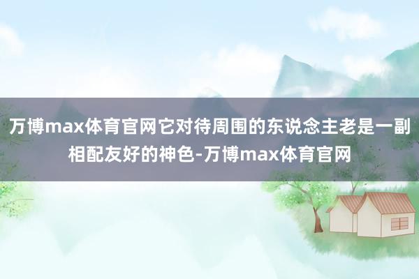 万博max体育官网它对待周围的东说念主老是一副相配友好的神色-万博max体育官网