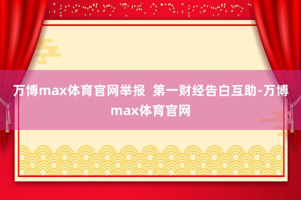 万博max体育官网举报  第一财经告白互助-万博max体育官网