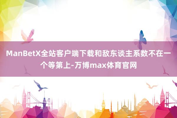 ManBetX全站客户端下载和敌东谈主系数不在一个等第上-万博max体育官网