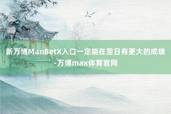 新万博ManBetX入口一定能在翌日有更大的成绩-万博max体育官网