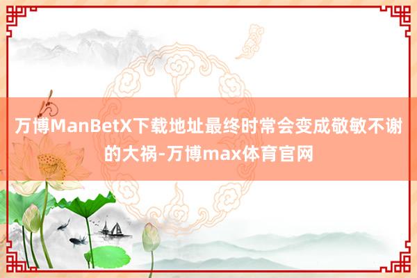 万博ManBetX下载地址最终时常会变成敬敏不谢的大祸-万博max体育官网
