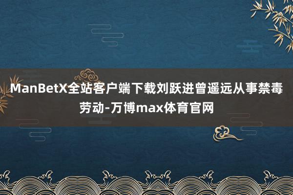 ManBetX全站客户端下载刘跃进曾遥远从事禁毒劳动-万博max体育官网