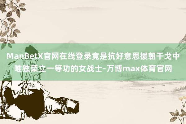 ManBetX官网在线登录竟是抗好意思援朝干戈中唯独荣立一等功的女战士-万博max体育官网
