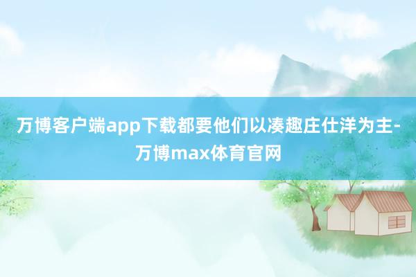 万博客户端app下载都要他们以凑趣庄仕洋为主-万博max体育官网