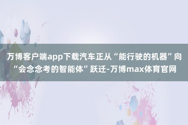 万博客户端app下载汽车正从“能行驶的机器”向“会念念考的智能体”跃迁-万博max体育官网