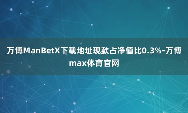 万博ManBetX下载地址现款占净值比0.3%-万博max体育官网