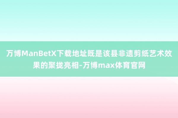 万博ManBetX下载地址既是该县非遗剪纸艺术效果的聚拢亮相-万博max体育官网