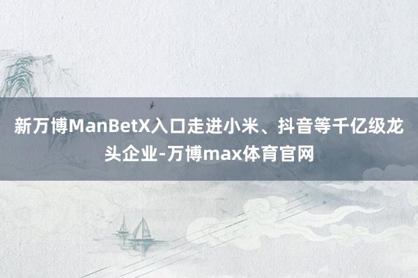 新万博ManBetX入口走进小米、抖音等千亿级龙头企业-万博max体育官网
