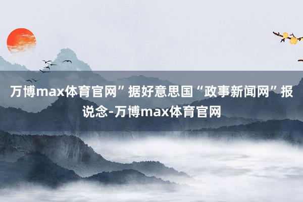 万博max体育官网”据好意思国“政事新闻网”报说念-万博max体育官网