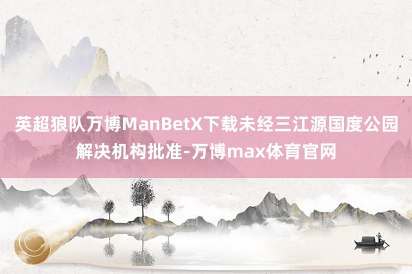 英超狼队万博ManBetX下载未经三江源国度公园解决机构批准-万博max体育官网