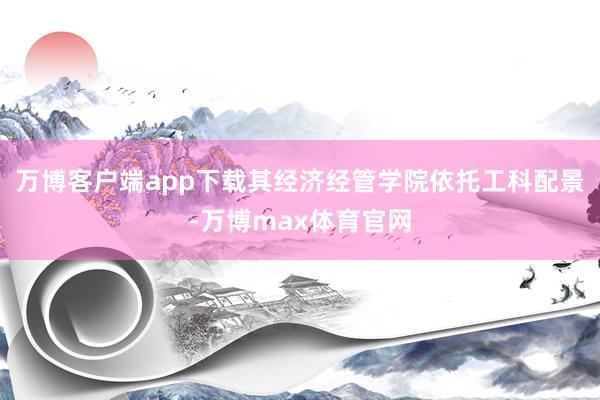 万博客户端app下载其经济经管学院依托工科配景-万博max体育官网