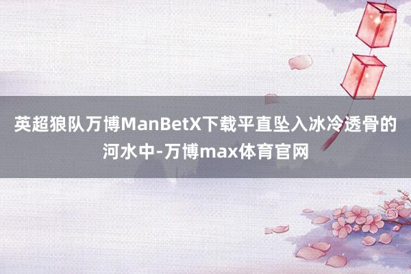 英超狼队万博ManBetX下载平直坠入冰冷透骨的河水中-万博max体育官网