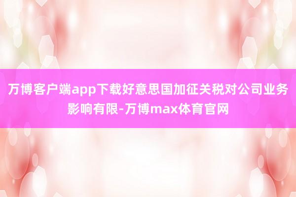 万博客户端app下载好意思国加征关税对公司业务影响有限-万博max体育官网