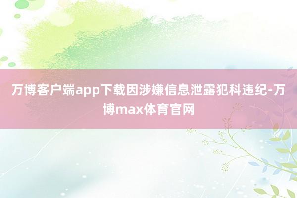 万博客户端app下载因涉嫌信息泄露犯科违纪-万博max体育官网