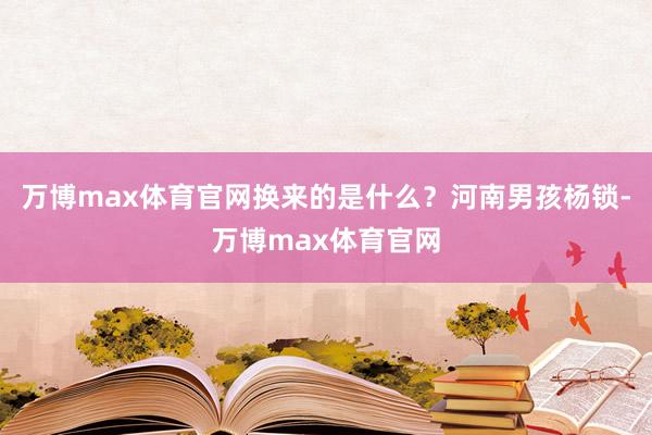 万博max体育官网换来的是什么？河南男孩杨锁-万博max体育官网