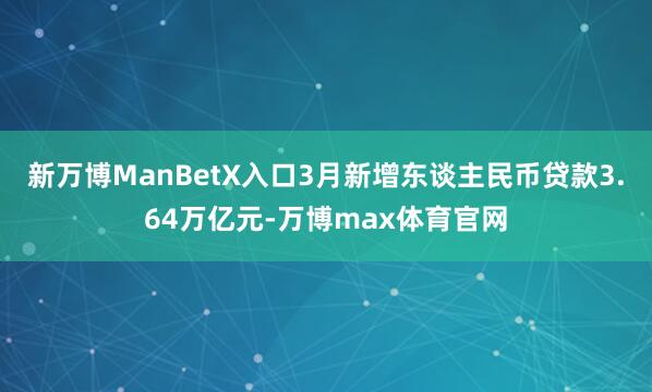新万博ManBetX入口3月新增东谈主民币贷款3.64万亿元-万博max体育官网
