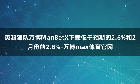 英超狼队万博ManBetX下载低于预期的2.6%和2月份的2.8%-万博max体育官网