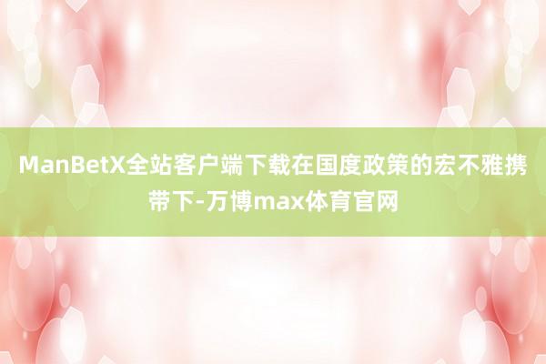 ManBetX全站客户端下载在国度政策的宏不雅携带下-万博max体育官网