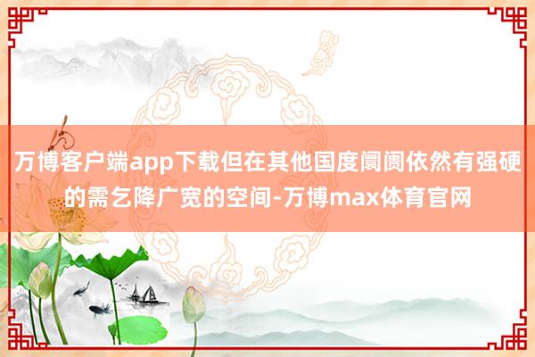 万博客户端app下载但在其他国度阛阓依然有强硬的需乞降广宽的空间-万博max体育官网