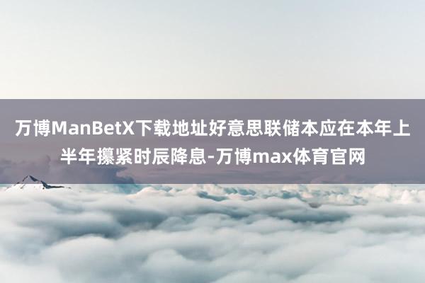 万博ManBetX下载地址好意思联储本应在本年上半年攥紧时辰降息-万博max体育官网