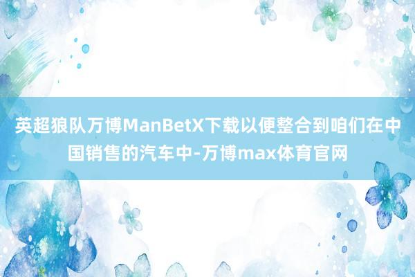 英超狼队万博ManBetX下载以便整合到咱们在中国销售的汽车中-万博max体育官网