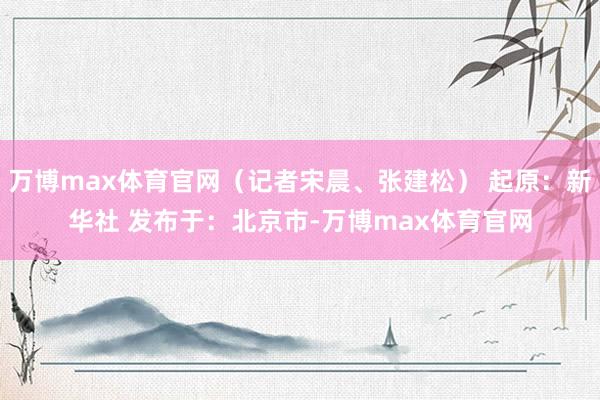 万博max体育官网（记者宋晨、张建松） 起原：新华社 发布于：北京市-万博max体育官网