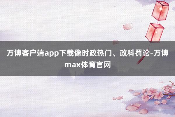 万博客户端app下载像时政热门、政科罚论-万博max体育官网