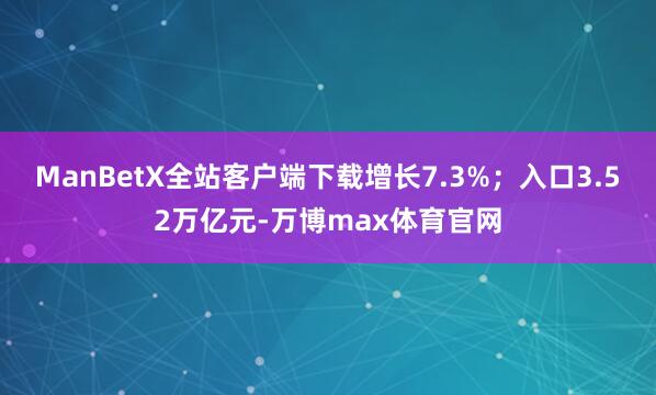 ManBetX全站客户端下载增长7.3%；入口3.52万亿元-万博max体育官网