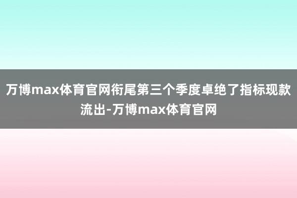 万博max体育官网衔尾第三个季度卓绝了指标现款流出-万博max体育官网