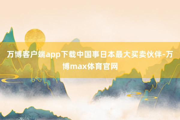 万博客户端app下载中国事日本最大买卖伙伴-万博max体育官网
