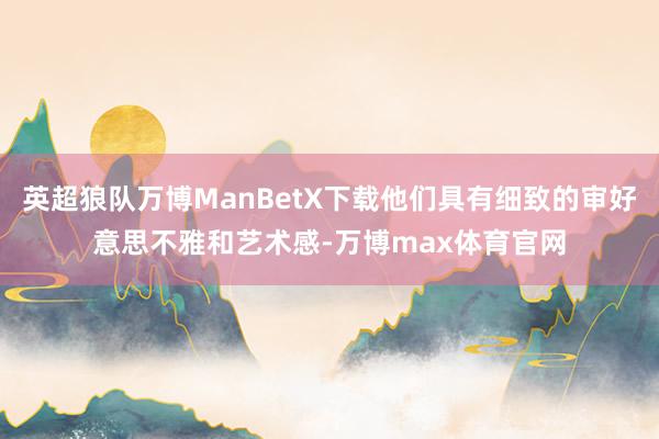 英超狼队万博ManBetX下载他们具有细致的审好意思不雅和艺术感-万博max体育官网