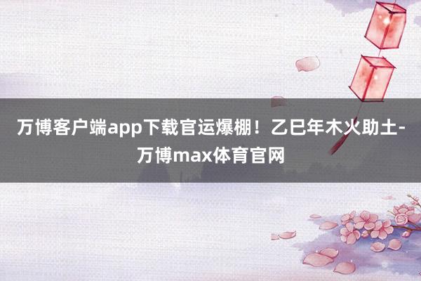 万博客户端app下载官运爆棚！乙巳年木火助土-万博max体育官网