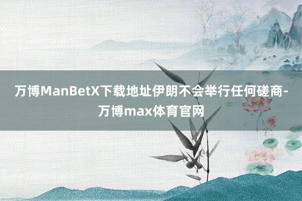 万博ManBetX下载地址伊朗不会举行任何磋商-万博max体育官网