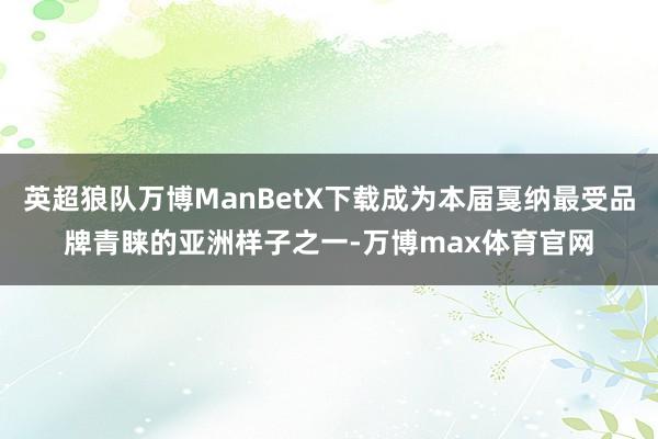 英超狼队万博ManBetX下载成为本届戛纳最受品牌青睐的亚洲样子之一-万博max体育官网