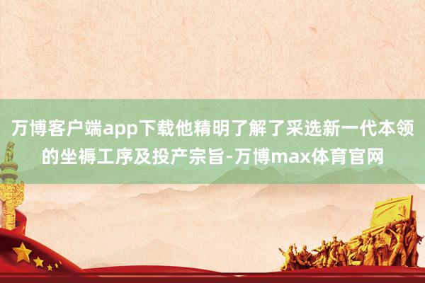 万博客户端app下载他精明了解了采选新一代本领的坐褥工序及投产宗旨-万博max体育官网