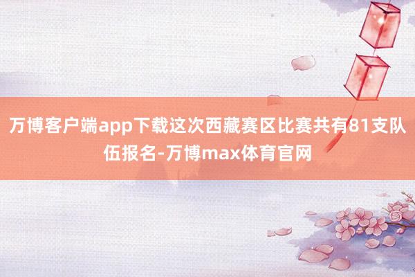 万博客户端app下载这次西藏赛区比赛共有81支队伍报名-万博max体育官网