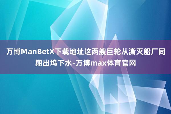 万博ManBetX下载地址这两艘巨轮从澌灭船厂同期出坞下水-万博max体育官网