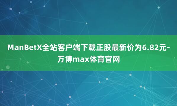 ManBetX全站客户端下载正股最新价为6.82元-万博max体育官网