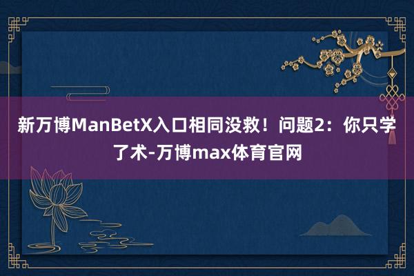 新万博ManBetX入口相同没救！问题2：你只学了术-万博max体育官网