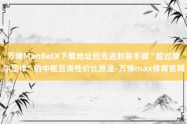 万博ManBetX下载地址但先进封装手脚“超过摩尔定律”的中枢且高性价比旅途-万博max体育官网